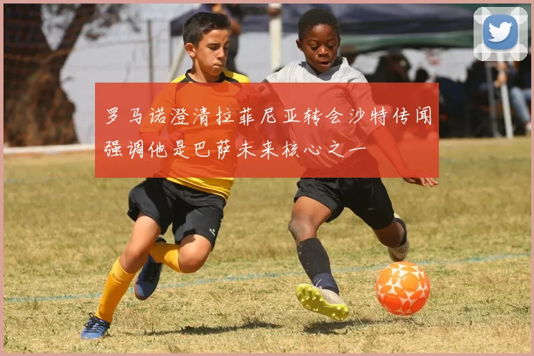 罗马诺澄清拉菲尼亚转会沙特传闻强调他是巴萨未来核心之一