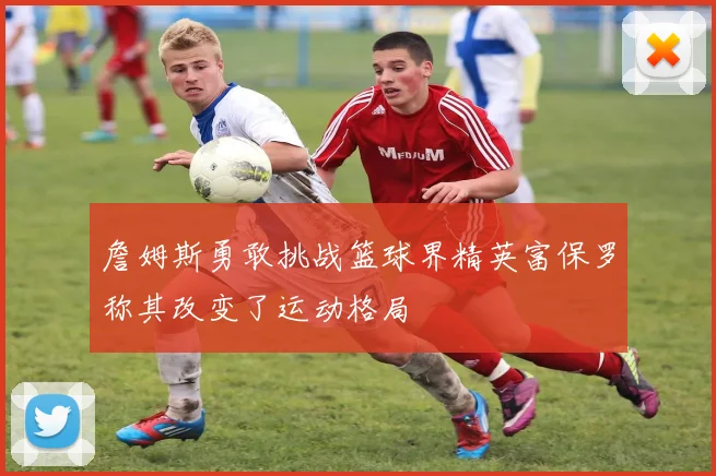 詹姆斯勇敢挑战篮球界精英富保罗称其改变了运动格局