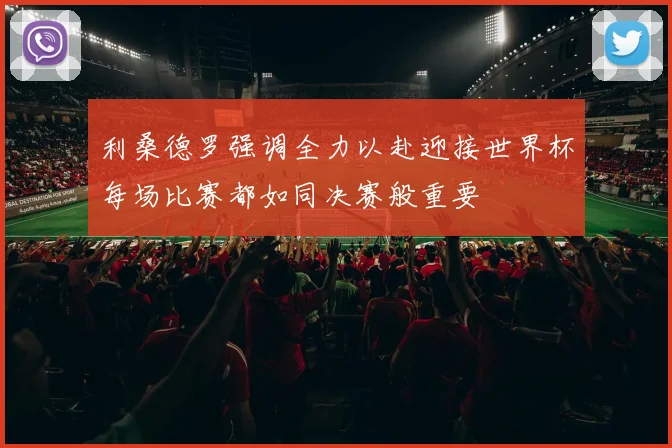利桑德罗强调全力以赴迎接世界杯每场比赛都如同决赛般重要