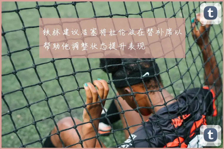 铁林建议活塞将杜伦放在替补席以帮助他调整状态提升表现