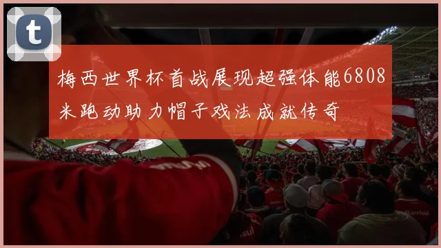 梅西世界杯首战展现超强体能6808米跑动助力帽子戏法成就传奇