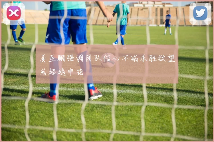 姜至鹏强调团队信心不减求胜欲望或超越申花