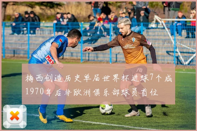 梅西创造历史单届世界杯进球7个成1970年后非欧洲俱乐部球员首位