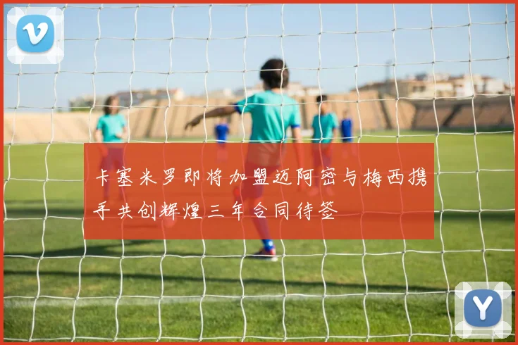 卡塞米罗即将加盟迈阿密与梅西携手共创辉煌三年合同待签
