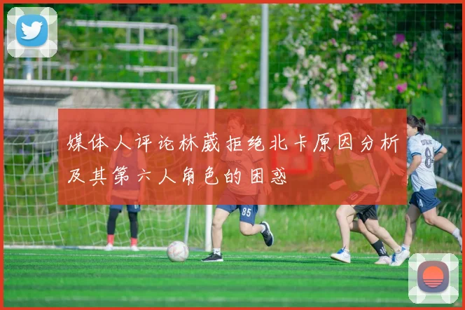 媒体人评论林葳拒绝北卡原因分析及其第六人角色的困惑