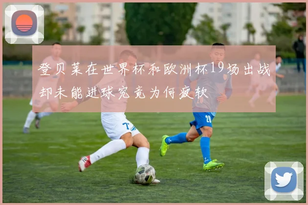 登贝莱在世界杯和欧洲杯19场出战却未能进球究竟为何疲软