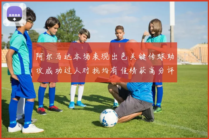 阿尔马达本场表现出色关键传球助攻成功过人对抗均有佳绩获高分评价