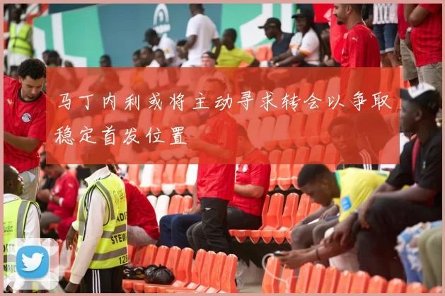 马丁内利或将主动寻求转会以争取稳定首发位置